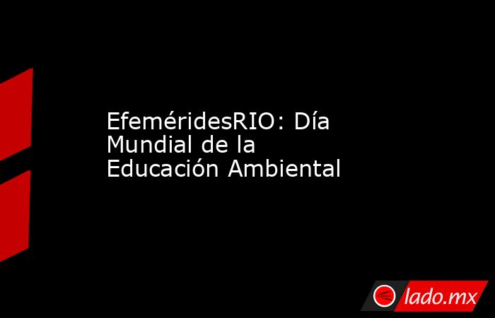 EfeméridesRIO: Día Mundial de la Educación Ambiental. Noticias en tiempo real