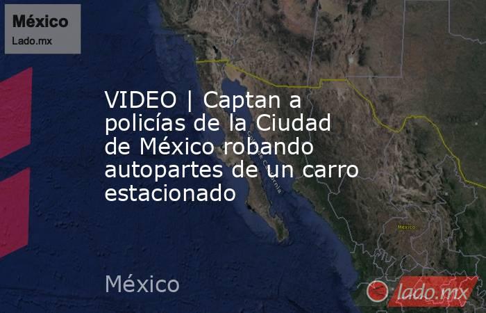 VIDEO | Captan a policías de la Ciudad de México robando autopartes de un carro estacionado. Noticias en tiempo real