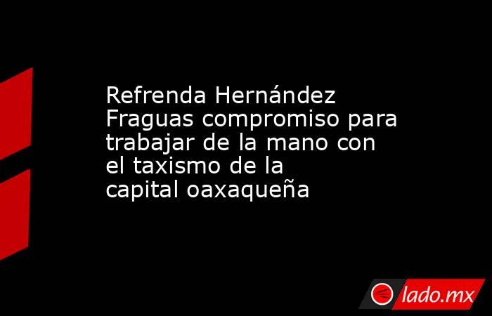Refrenda Hernández Fraguas compromiso para trabajar de la mano con el taxismo de la capital oaxaqueña. Noticias en tiempo real