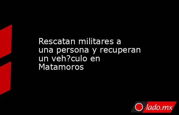 Rescatan militares a una persona y recuperan un veh?culo en Matamoros. Noticias en tiempo real