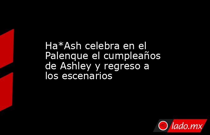 Ha*Ash celebra en el Palenque el cumpleaños de Ashley y regreso a los escenarios. Noticias en tiempo real