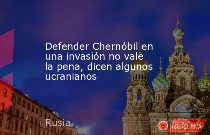 Defender Chernóbil en una invasión no vale la pena, dicen algunos ucranianos. Noticias en tiempo real