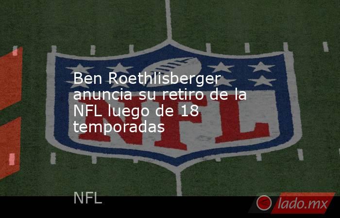 Ben Roethlisberger anuncia su retiro de la NFL luego de 18 temporadas. Noticias en tiempo real