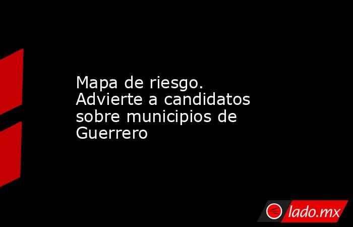 Mapa de riesgo. Advierte a candidatos sobre municipios de Guerrero. Noticias en tiempo real