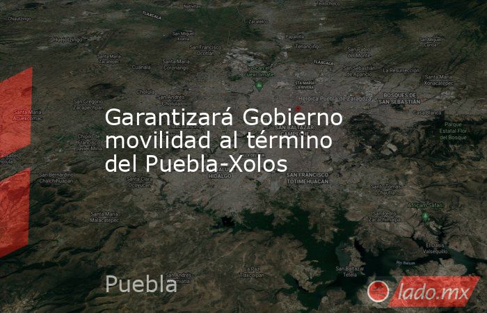 Garantizará Gobierno movilidad al término del Puebla-Xolos. Noticias en tiempo real