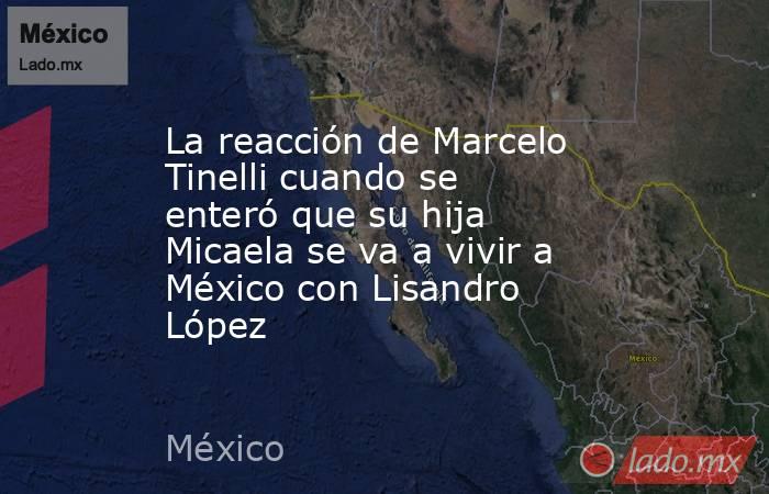 La reacción de Marcelo Tinelli cuando se enteró que su hija Micaela se va a vivir a México con Lisandro López. Noticias en tiempo real