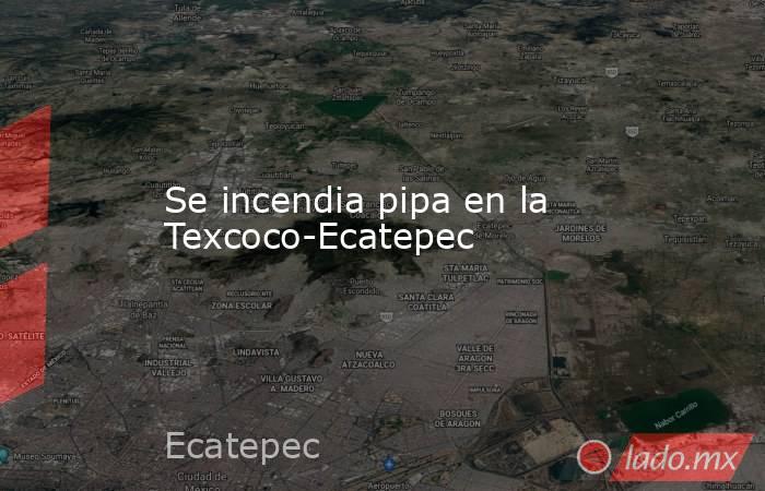 Se incendia pipa en la Texcoco-Ecatepec. Noticias en tiempo real