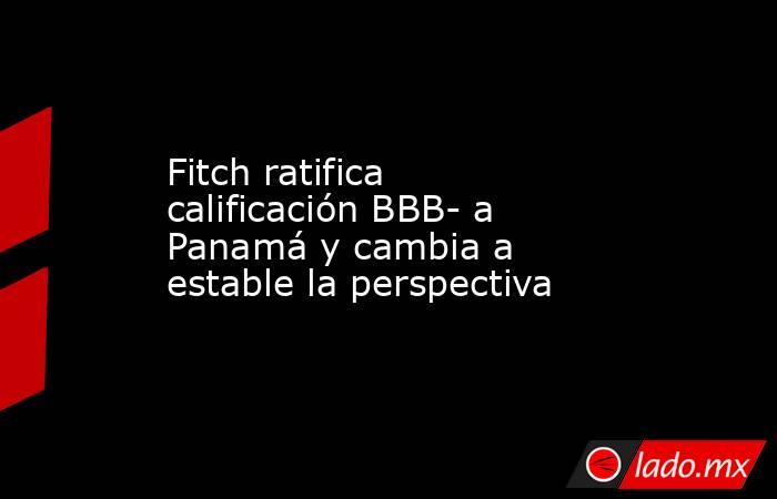 Fitch ratifica calificación BBB- a Panamá y cambia a estable la perspectiva. Noticias en tiempo real