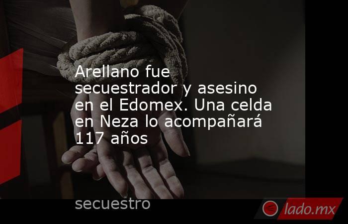 Arellano fue secuestrador y asesino en el Edomex. Una celda en Neza lo acompañará 117 años. Noticias en tiempo real