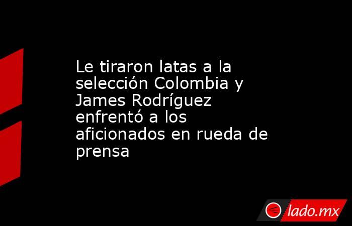 Le tiraron latas a la selección Colombia y James Rodríguez enfrentó a los aficionados en rueda de prensa. Noticias en tiempo real