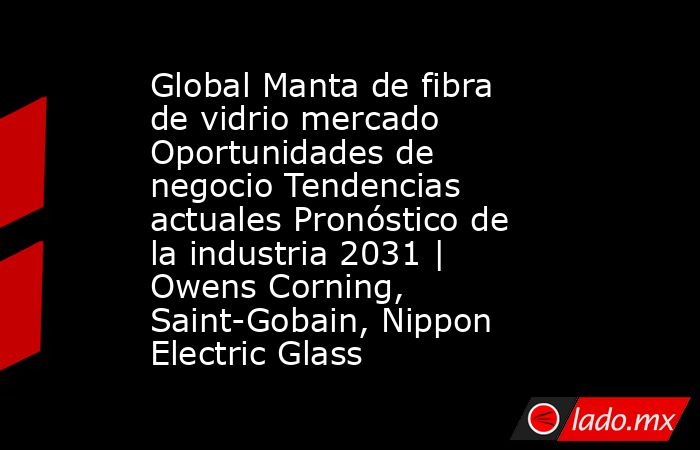 Global Manta de fibra de vidrio mercado Oportunidades de negocio Tendencias actuales Pronóstico de la industria 2031 | Owens Corning, Saint-Gobain, Nippon Electric Glass. Noticias en tiempo real
