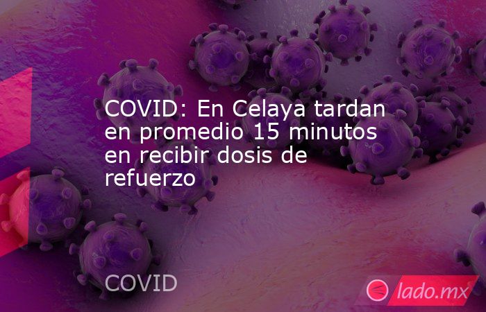 COVID: En Celaya tardan en promedio 15 minutos en recibir dosis de refuerzo. Noticias en tiempo real