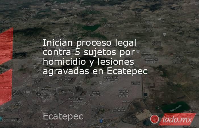 Inician proceso legal contra 5 sujetos por homicidio y lesiones agravadas en Ecatepec. Noticias en tiempo real