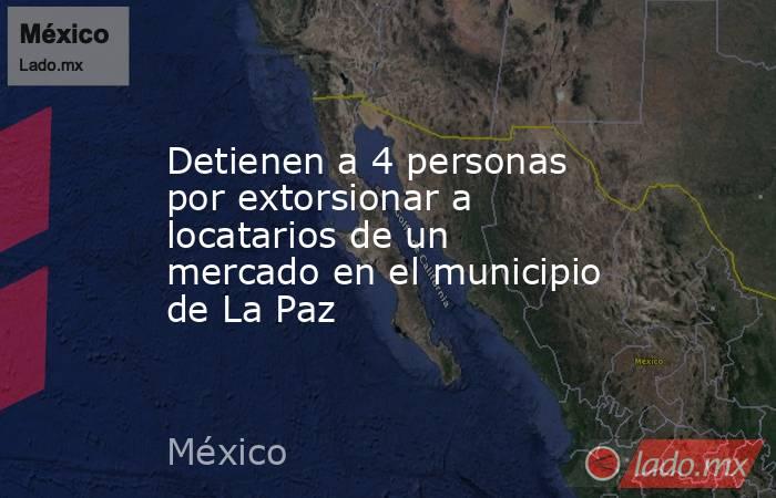 Detienen a 4 personas por extorsionar a locatarios de un mercado en el municipio de La Paz. Noticias en tiempo real