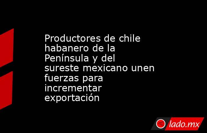 Productores de chile habanero de la Península y del sureste mexicano unen fuerzas para incrementar exportación. Noticias en tiempo real