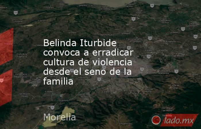 Belinda Iturbide convoca a erradicar cultura de violencia desde el seno de la familia. Noticias en tiempo real