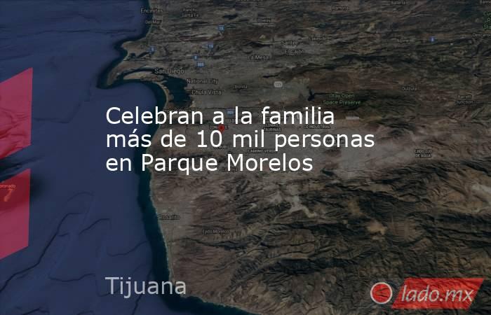 Celebran a la familia más de 10 mil personas en Parque Morelos. Noticias en tiempo real