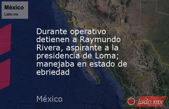 Durante operativo detienen a Raymundo Rivera, aspirante a la presidencia de Loma; manejaba en estado de ebriedad. Noticias en tiempo real