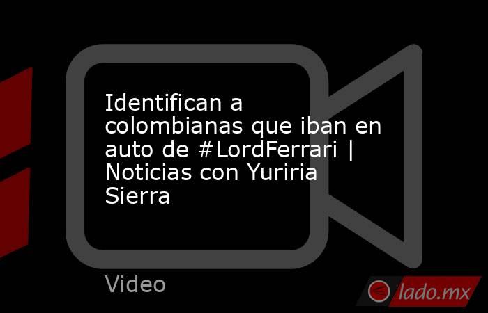 Identifican a colombianas que iban en auto de #LordFerrari | Noticias con Yuriria Sierra. Noticias en tiempo real