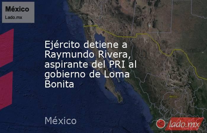 Ejército detiene a Raymundo Rivera, aspirante del PRI al gobierno de Loma Bonita . Noticias en tiempo real