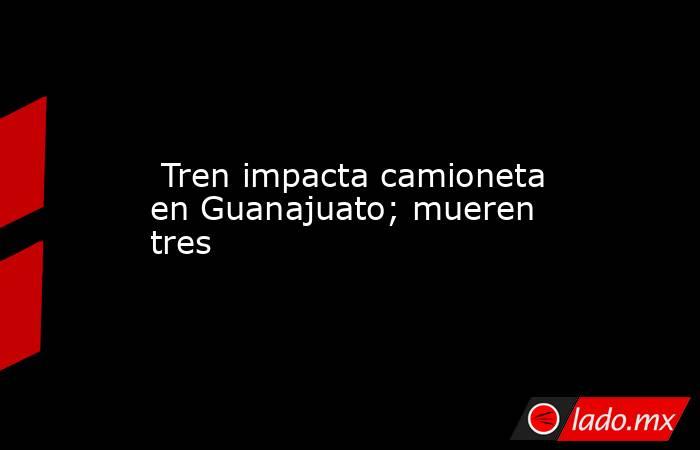  Tren impacta camioneta en Guanajuato; mueren tres. Noticias en tiempo real