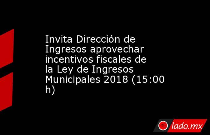 Invita Dirección de Ingresos aprovechar  incentivos fiscales de la Ley de Ingresos Municipales 2018 (15:00 h). Noticias en tiempo real