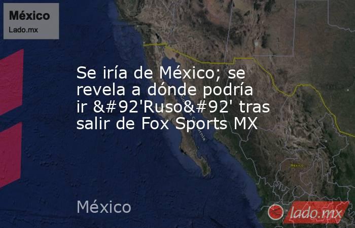 Se iría de México; se revela a dónde podría ir \'Ruso\' tras salir de Fox Sports MX. Noticias en tiempo real