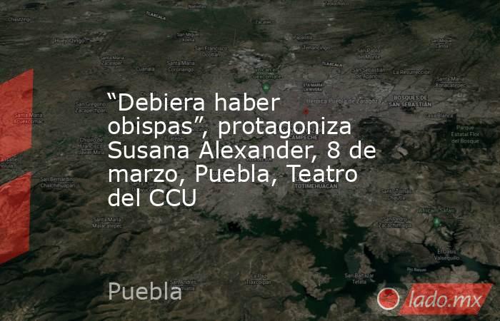 “Debiera haber obispas”, protagoniza Susana Alexander, 8 de marzo, Puebla, Teatro del CCU. Noticias en tiempo real