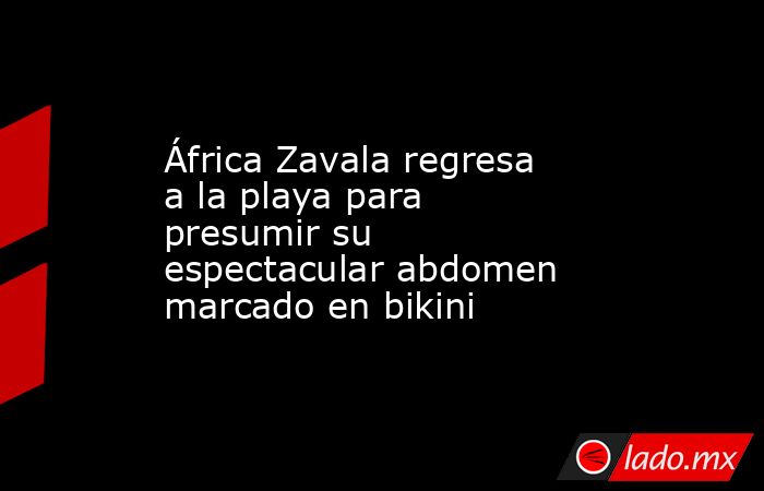 África Zavala regresa a la playa para presumir su espectacular abdomen marcado en bikini. Noticias en tiempo real