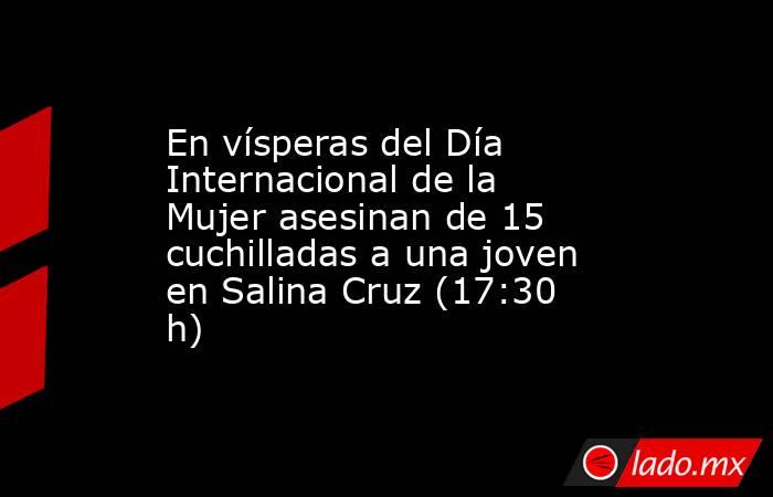 En vísperas del Día Internacional de la Mujer asesinan de 15 cuchilladas a una joven en Salina Cruz (17:30 h). Noticias en tiempo real