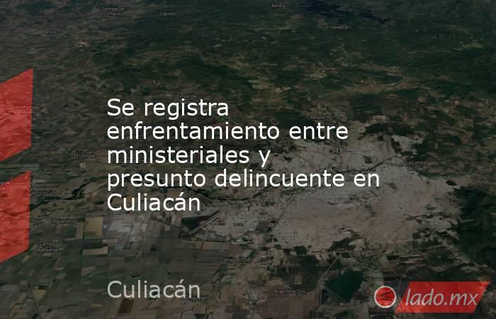 Se registra enfrentamiento entre ministeriales y presunto delincuente en Culiacán. Noticias en tiempo real