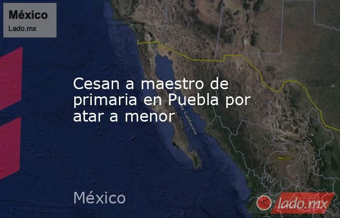 Cesan a maestro de primaria en Puebla por atar a menor. Noticias en tiempo real