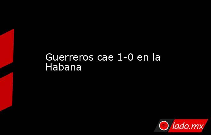 Guerreros cae 1-0 en la Habana. Noticias en tiempo real