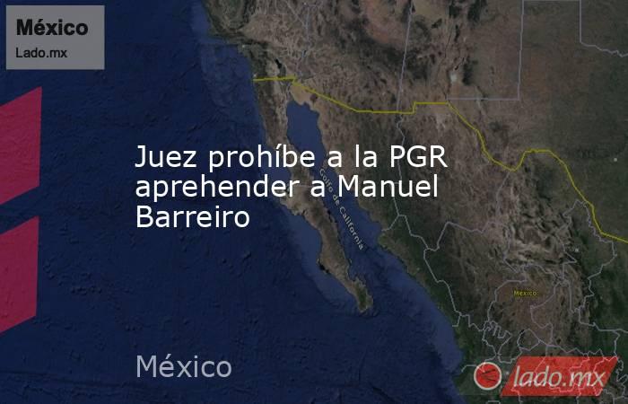 Juez prohíbe a la PGR aprehender a Manuel Barreiro. Noticias en tiempo real