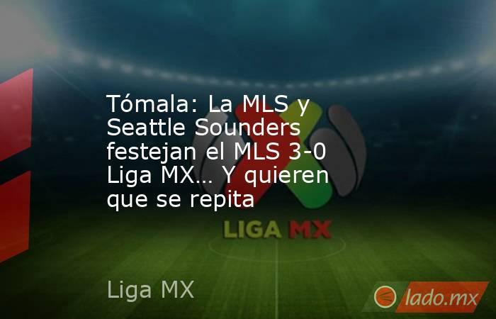 Tómala: La MLS y Seattle Sounders festejan el MLS 3-0 Liga MX… Y quieren que se repita. Noticias en tiempo real