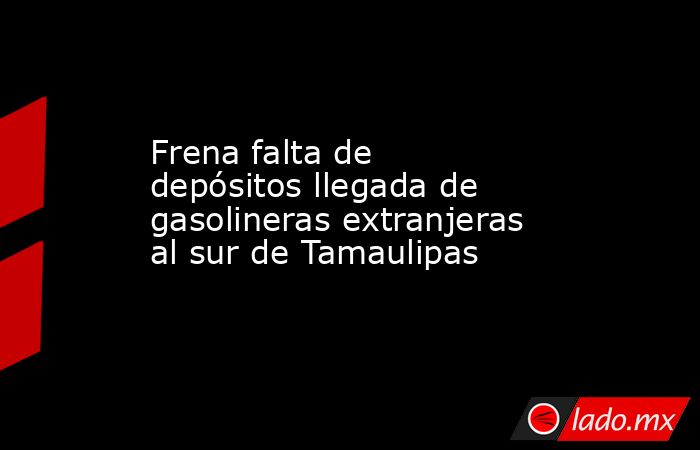 Frena falta de depósitos llegada de gasolineras extranjeras al sur de Tamaulipas. Noticias en tiempo real