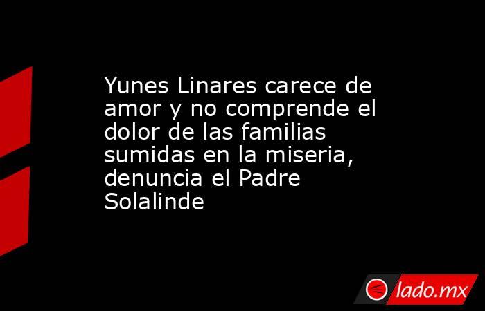 Yunes Linares carece de amor y no comprende el dolor de las familias sumidas en la miseria, denuncia el Padre Solalinde. Noticias en tiempo real