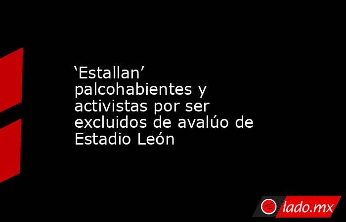 ‘Estallan’ palcohabientes y activistas por ser excluidos de avalúo de Estadio León. Noticias en tiempo real