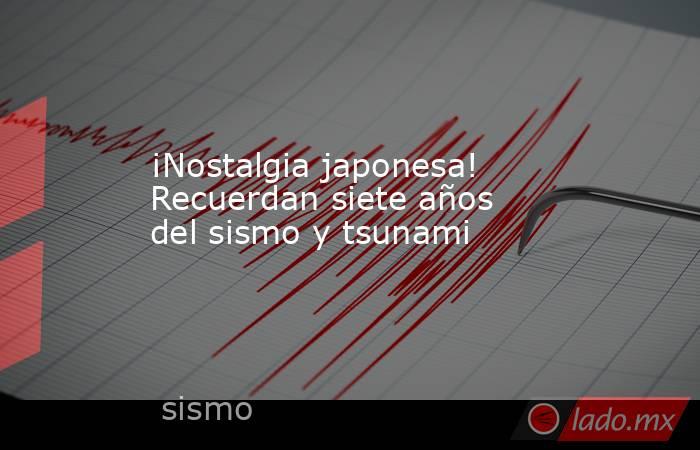 ¡Nostalgia japonesa! Recuerdan siete años del sismo y tsunami. Noticias en tiempo real