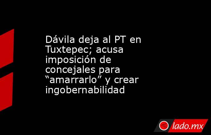 Dávila deja al PT en Tuxtepec; acusa imposición de concejales para “amarrarlo” y crear ingobernabilidad. Noticias en tiempo real