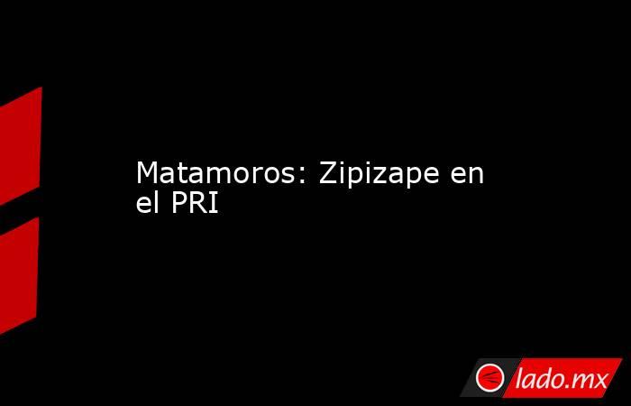 Matamoros: Zipizape en el PRI. Noticias en tiempo real