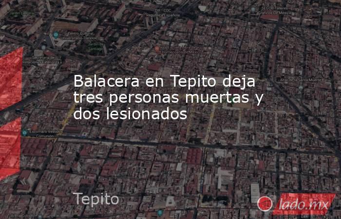 Balacera en Tepito deja tres personas muertas y dos lesionados. Noticias en tiempo real
