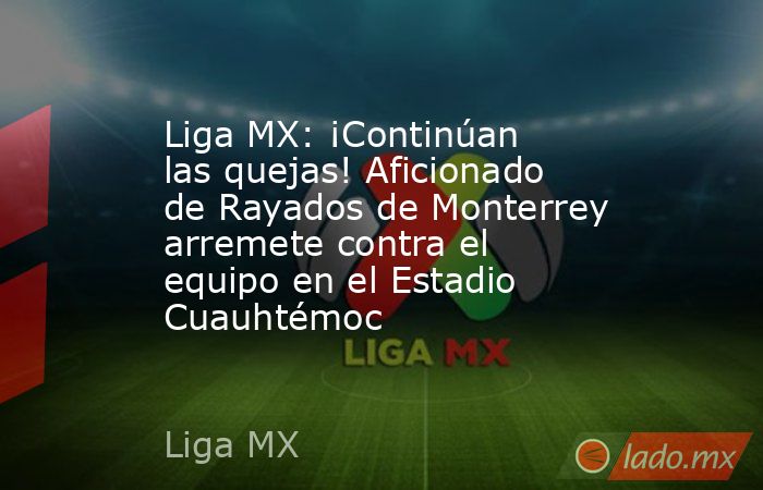 Liga MX: ¡Continúan las quejas! Aficionado de Rayados de Monterrey arremete contra el equipo en el Estadio Cuauhtémoc. Noticias en tiempo real