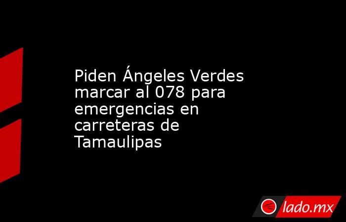 Piden Ángeles Verdes marcar al 078 para emergencias en carreteras de Tamaulipas. Noticias en tiempo real