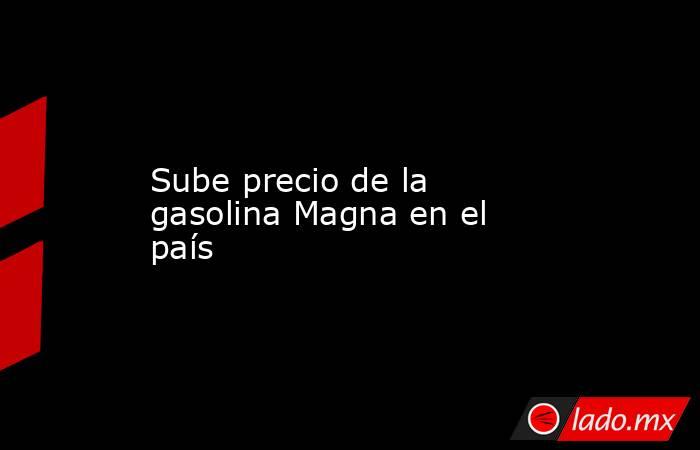 Sube precio de la gasolina Magna en el país. Noticias en tiempo real