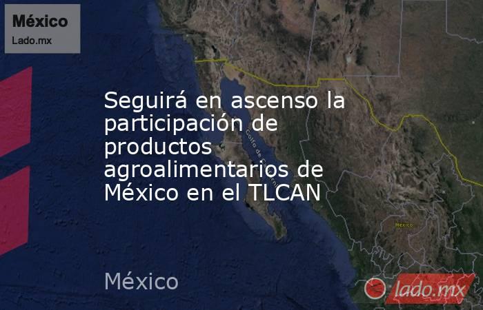 Seguirá en ascenso la participación de productos agroalimentarios de México en el TLCAN. Noticias en tiempo real