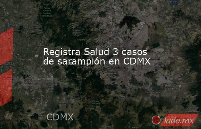 Registra Salud 3 casos de sarampión en CDMX. Noticias en tiempo real