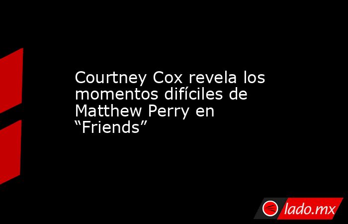 Courtney Cox revela los momentos difíciles de Matthew Perry en “Friends”. Noticias en tiempo real