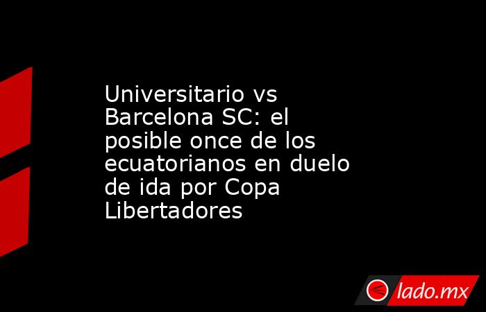 Universitario vs Barcelona SC: el posible once de los ecuatorianos en duelo de ida por Copa Libertadores. Noticias en tiempo real