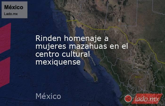 Rinden homenaje a mujeres mazahuas en el centro cultural mexiquense. Noticias en tiempo real